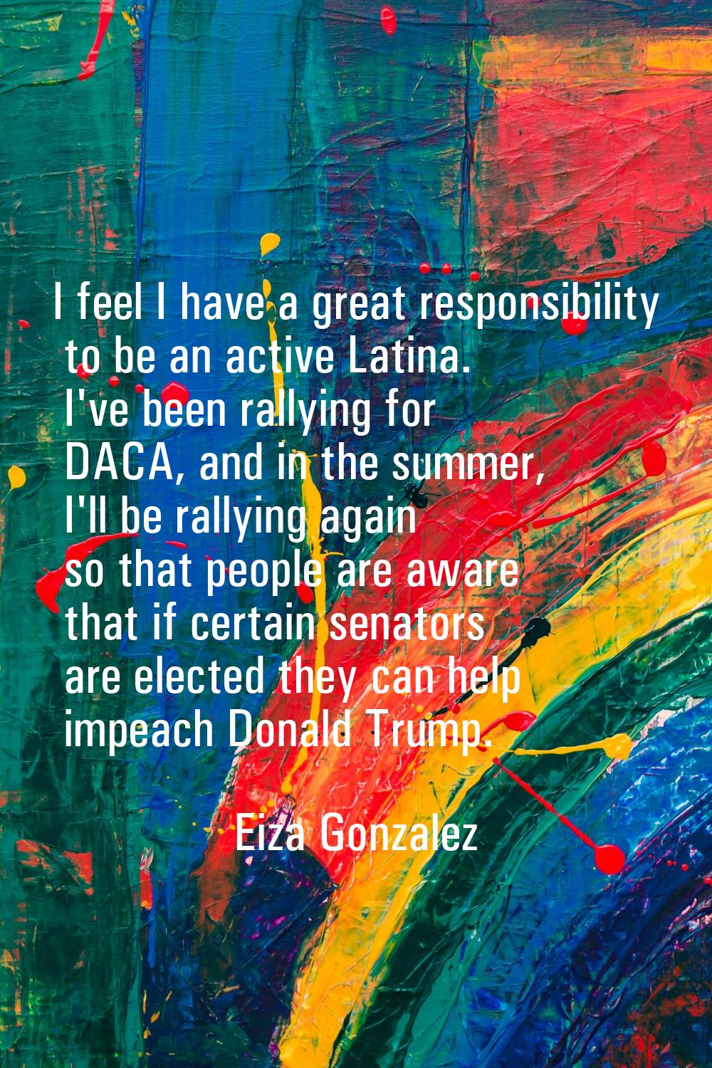 I feel I have a great responsibility to be an active Latina. I've been rallying for DACA, and in th