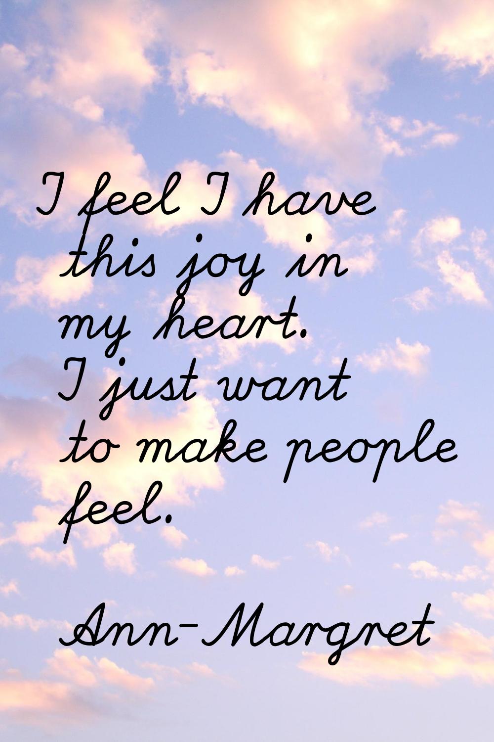 I feel I have this joy in my heart. I just want to make people feel.