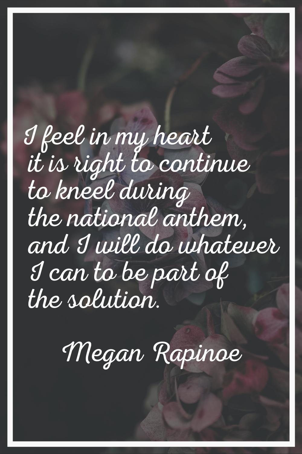 I feel in my heart it is right to continue to kneel during the national anthem, and I will do whate