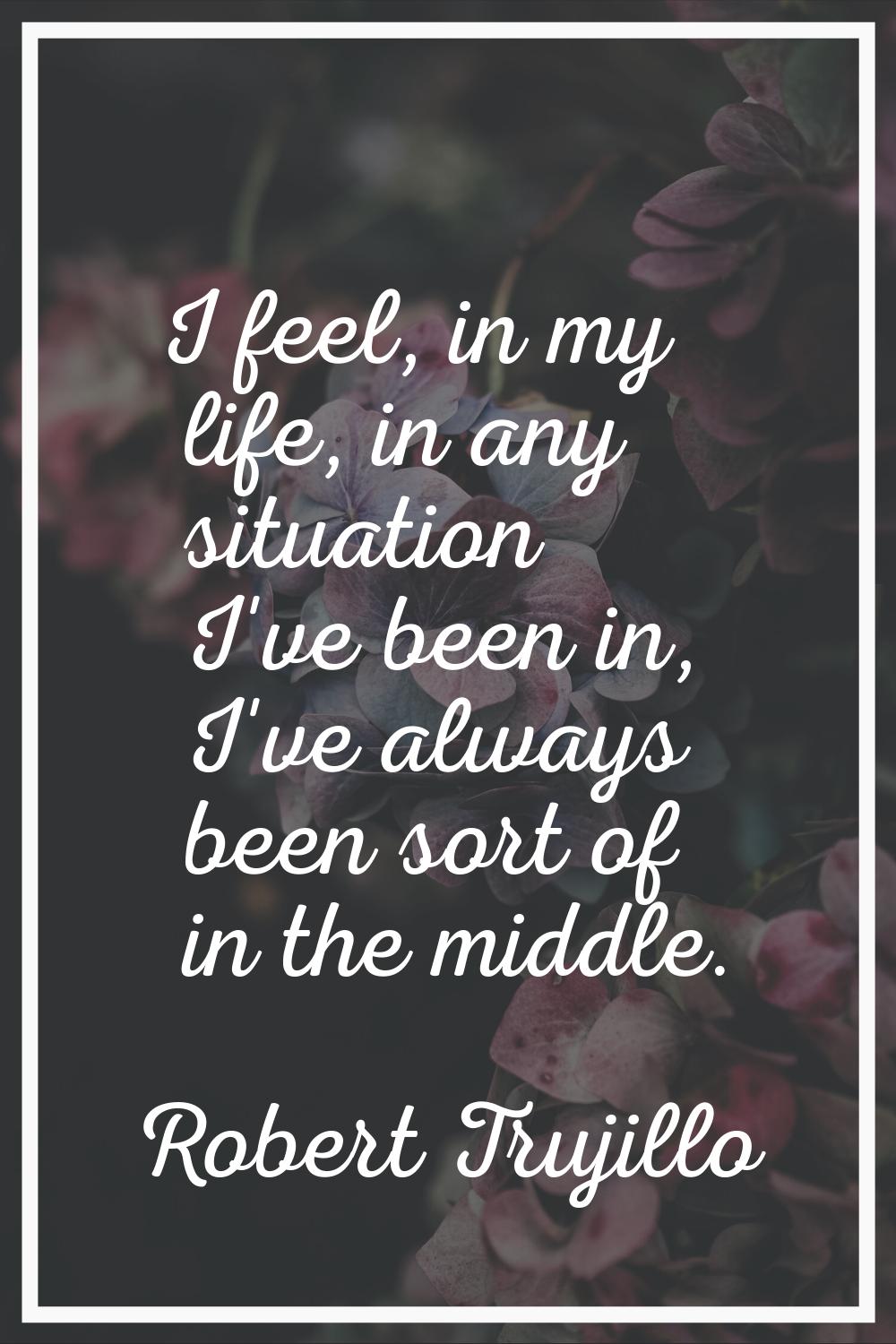I feel, in my life, in any situation I've been in, I've always been sort of in the middle.