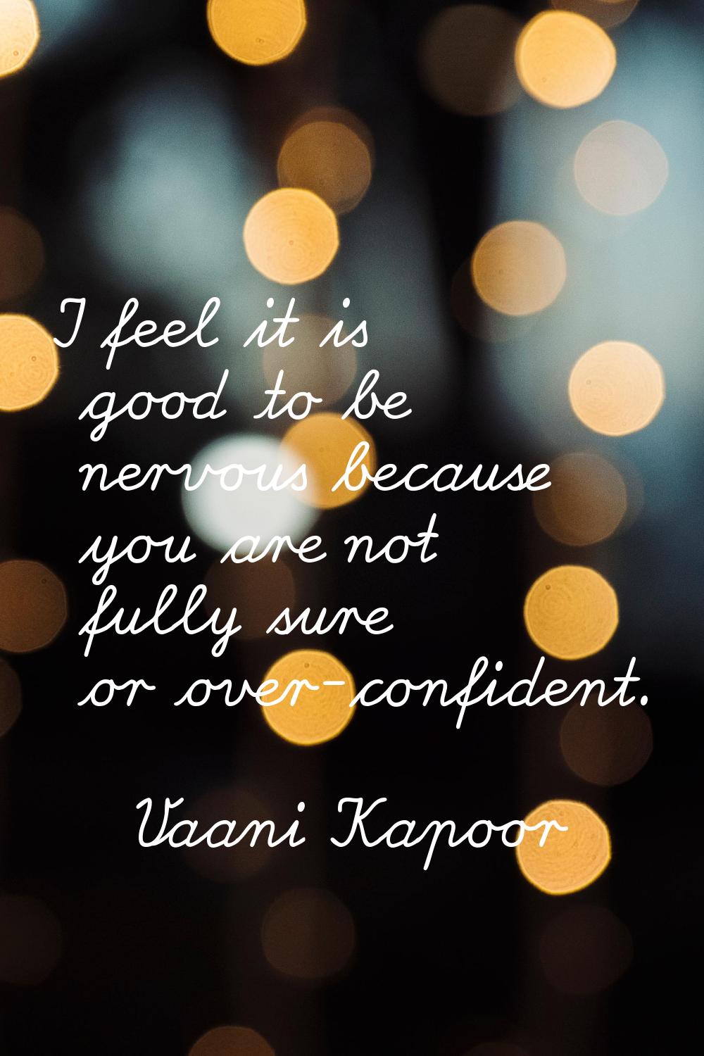 I feel it is good to be nervous because you are not fully sure or over-confident.