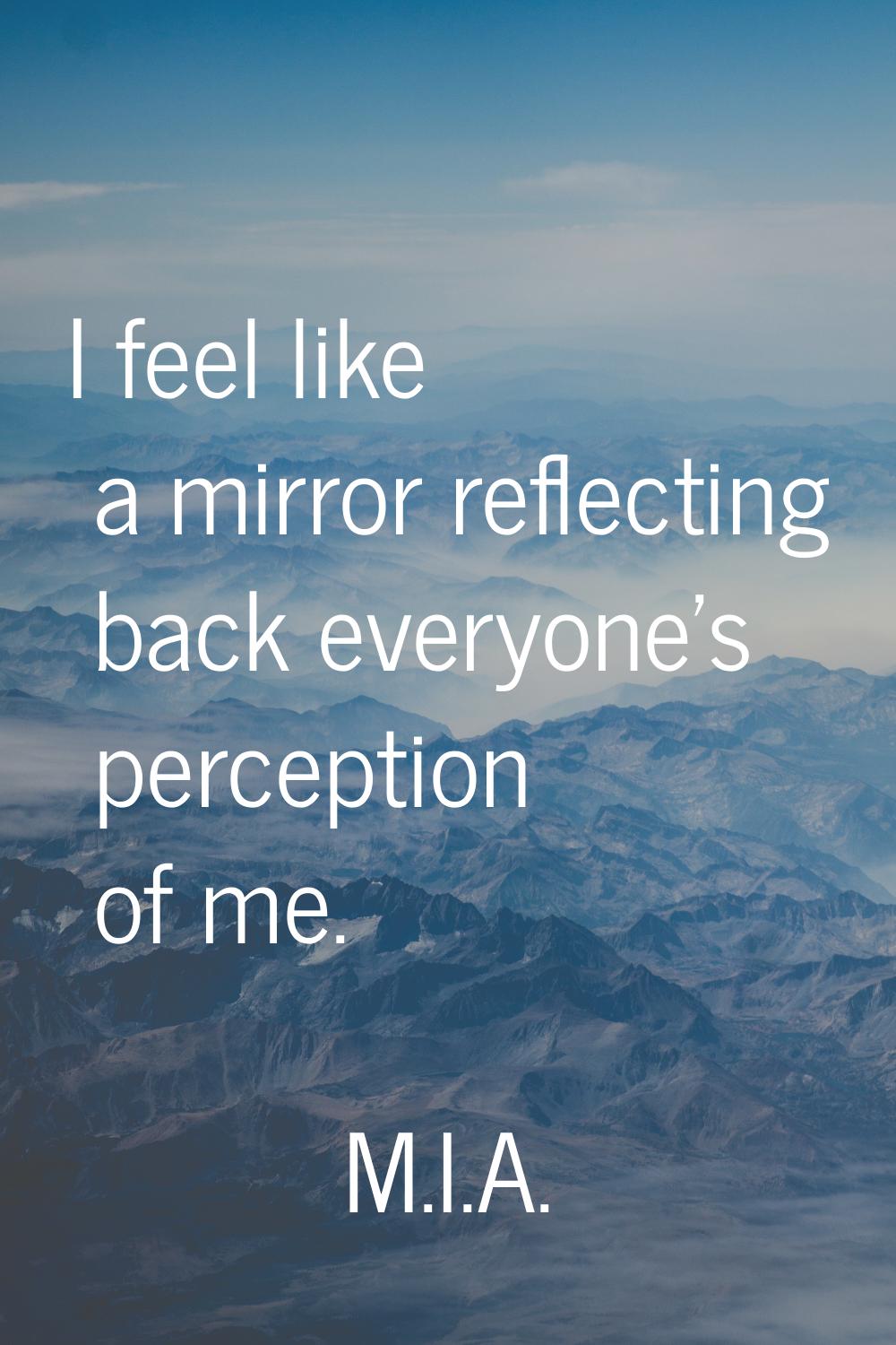 I feel like a mirror reflecting back everyone's perception of me.