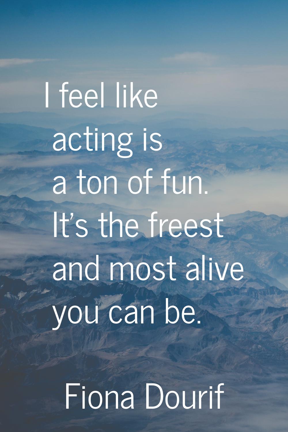 I feel like acting is a ton of fun. It's the freest and most alive you can be.