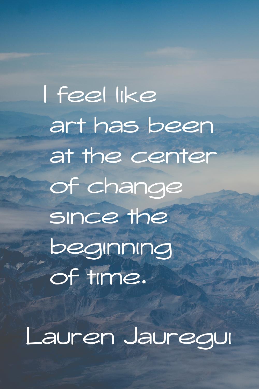 I feel like art has been at the center of change since the beginning of time.