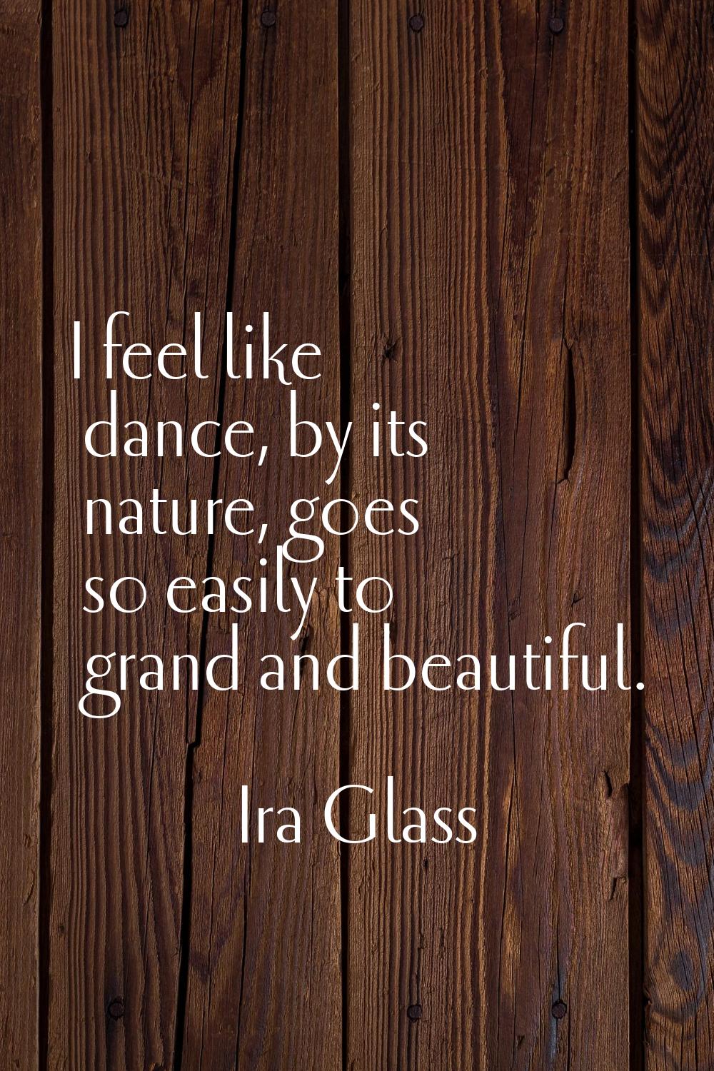 I feel like dance, by its nature, goes so easily to grand and beautiful.
