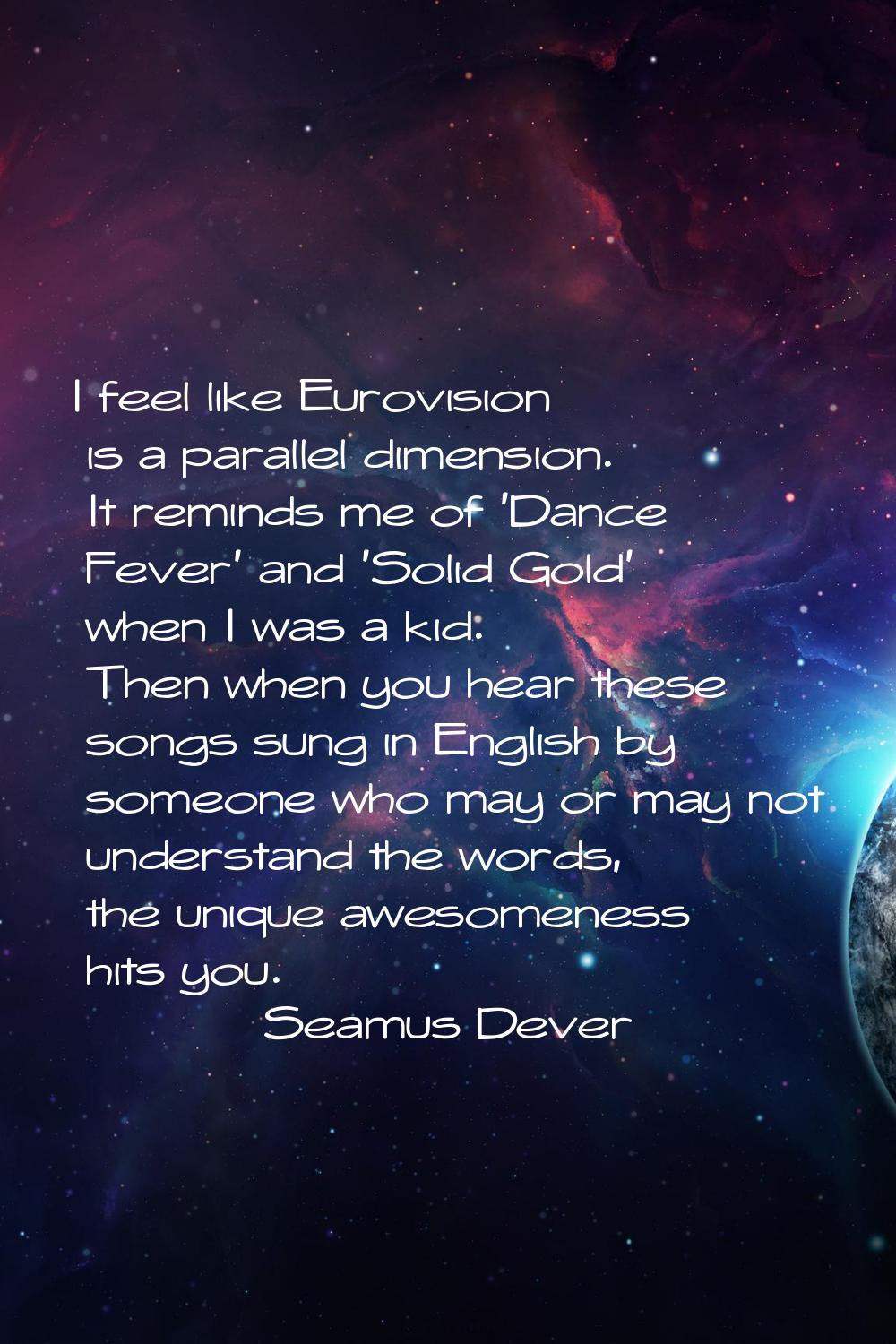 I feel like Eurovision is a parallel dimension. It reminds me of 'Dance Fever' and 'Solid Gold' whe