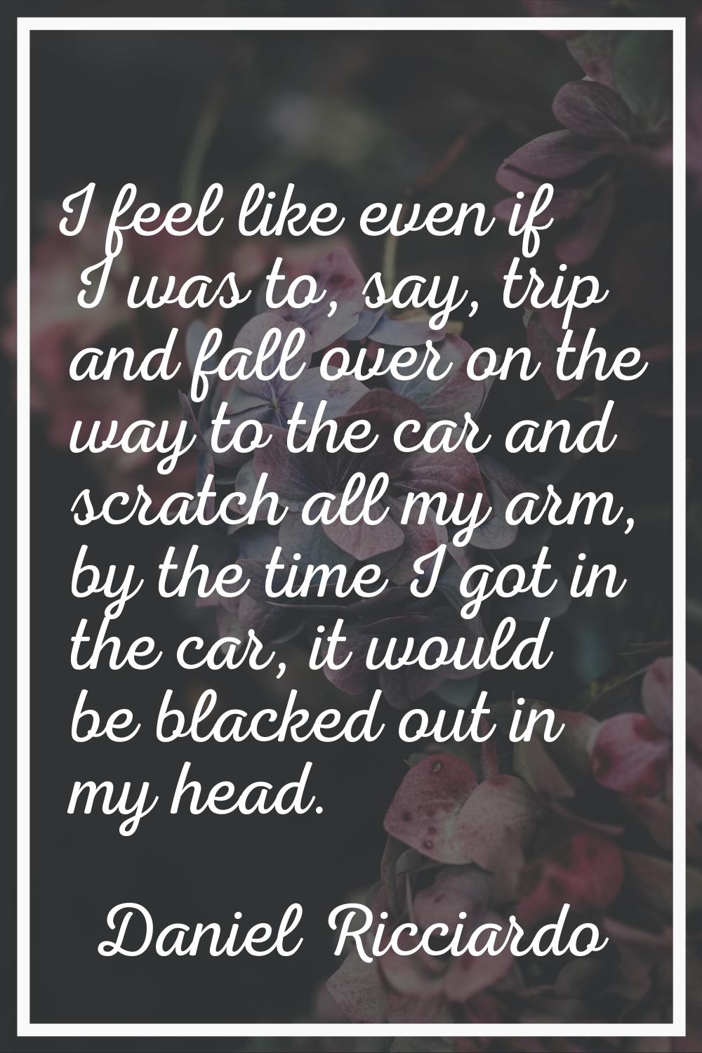 I feel like even if I was to, say, trip and fall over on the way to the car and scratch all my arm,