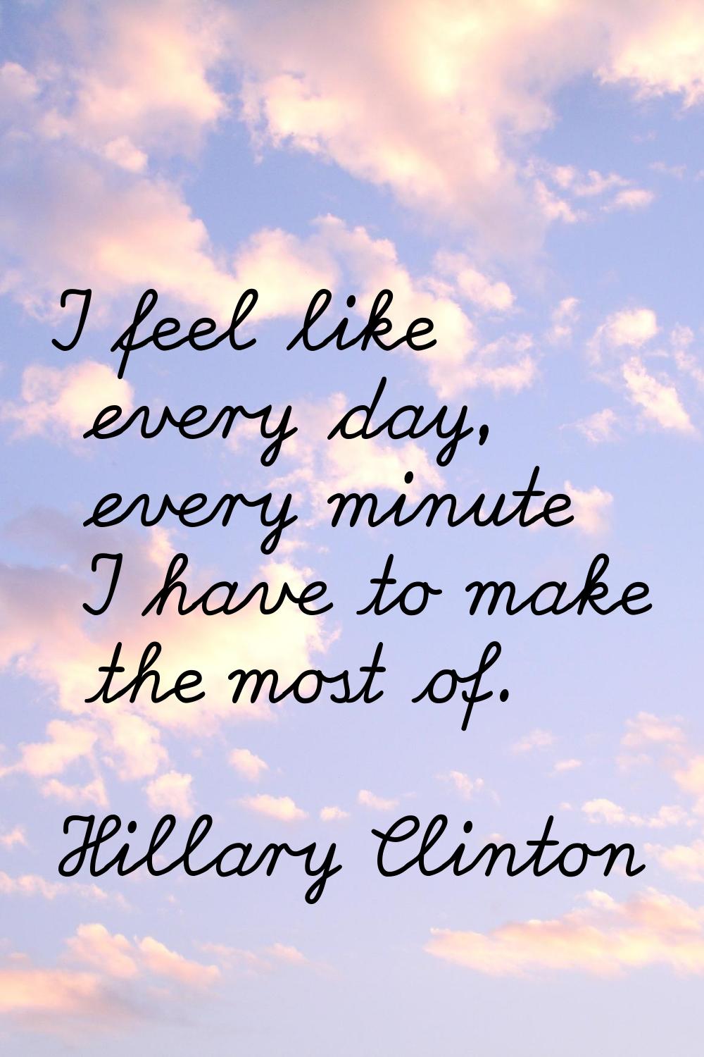 I feel like every day, every minute I have to make the most of.