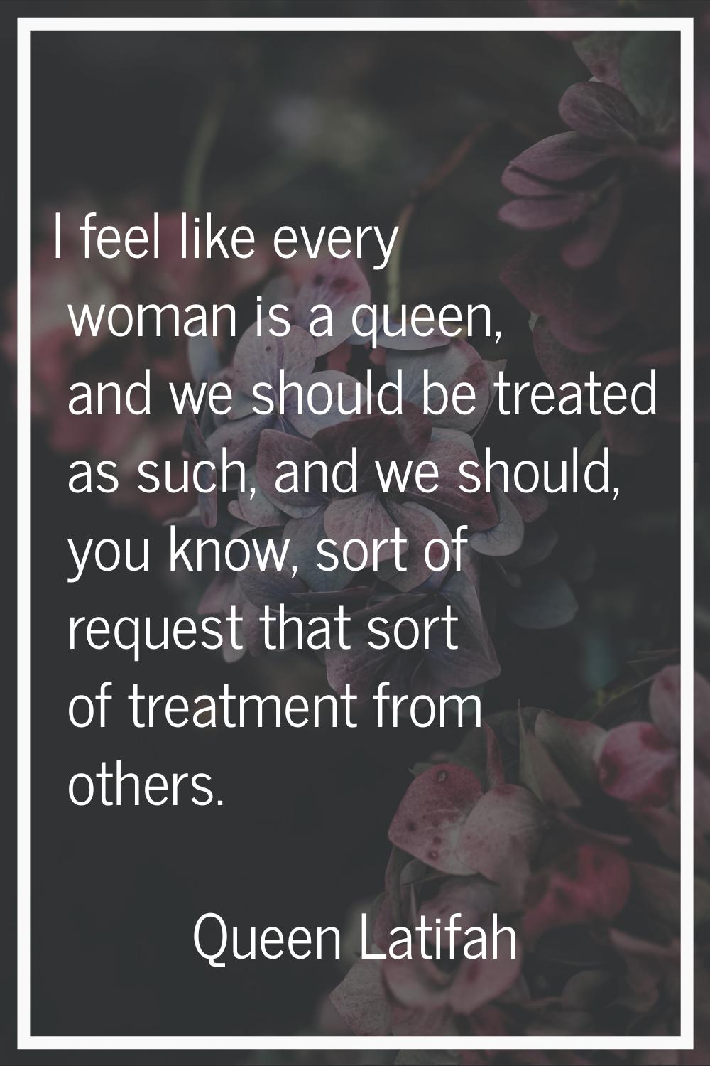 I feel like every woman is a queen, and we should be treated as such, and we should, you know, sort