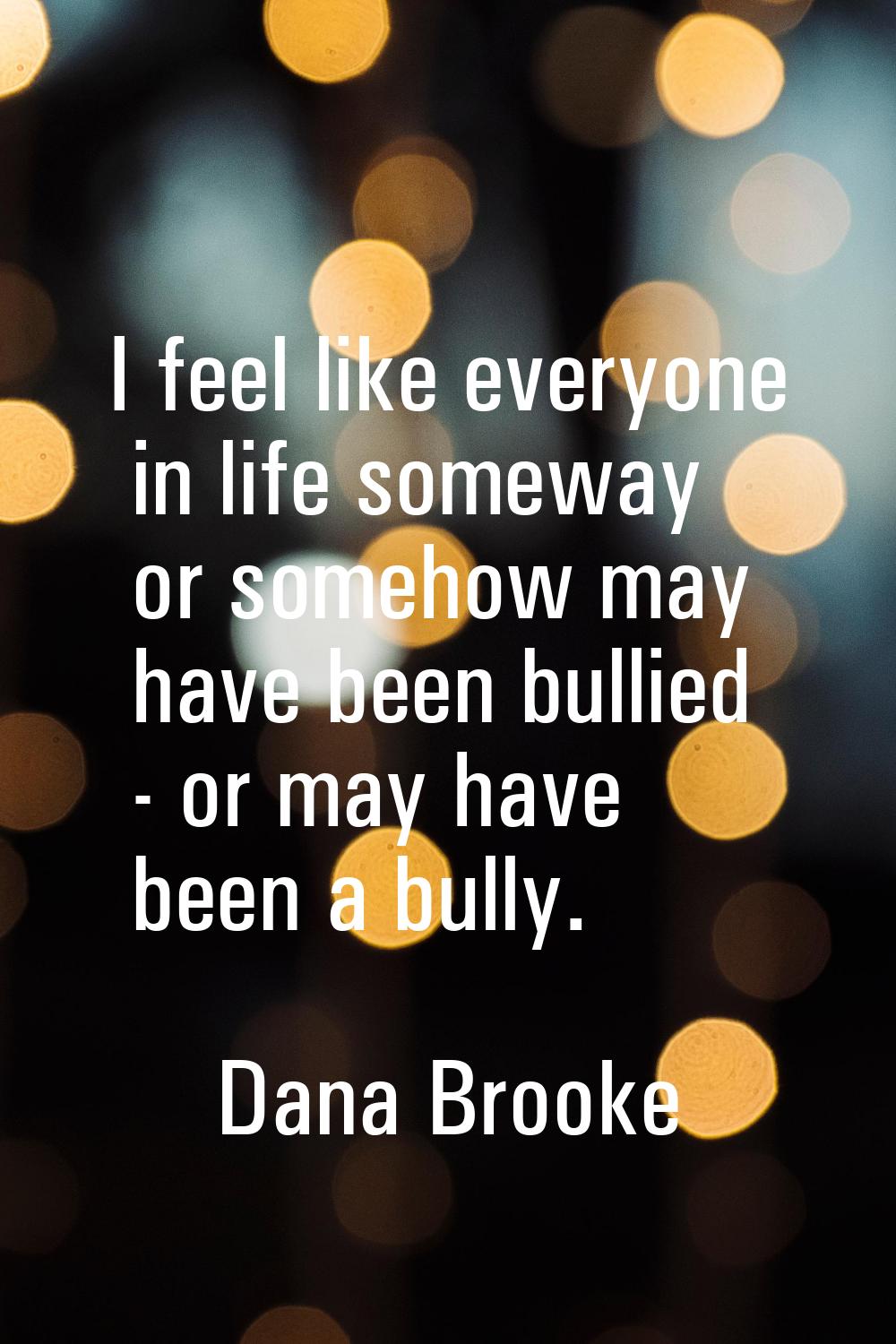 I feel like everyone in life someway or somehow may have been bullied - or may have been a bully.