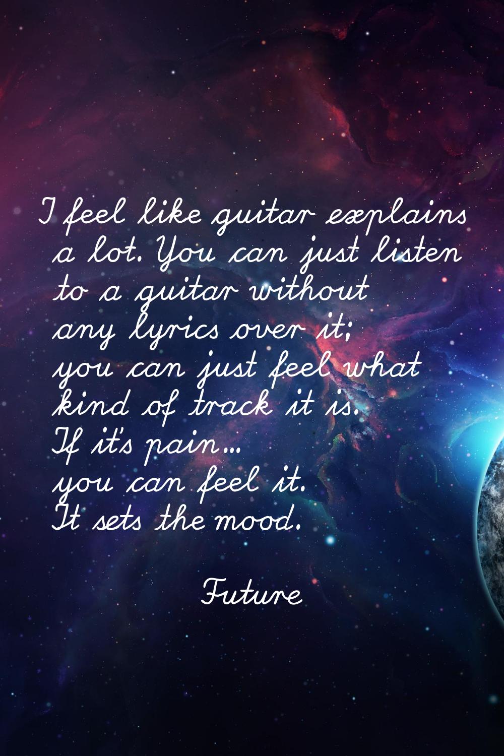 I feel like guitar explains a lot. You can just listen to a guitar without any lyrics over it; you 