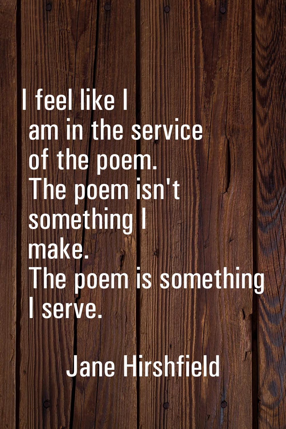 I feel like I am in the service of the poem. The poem isn't something I make. The poem is something