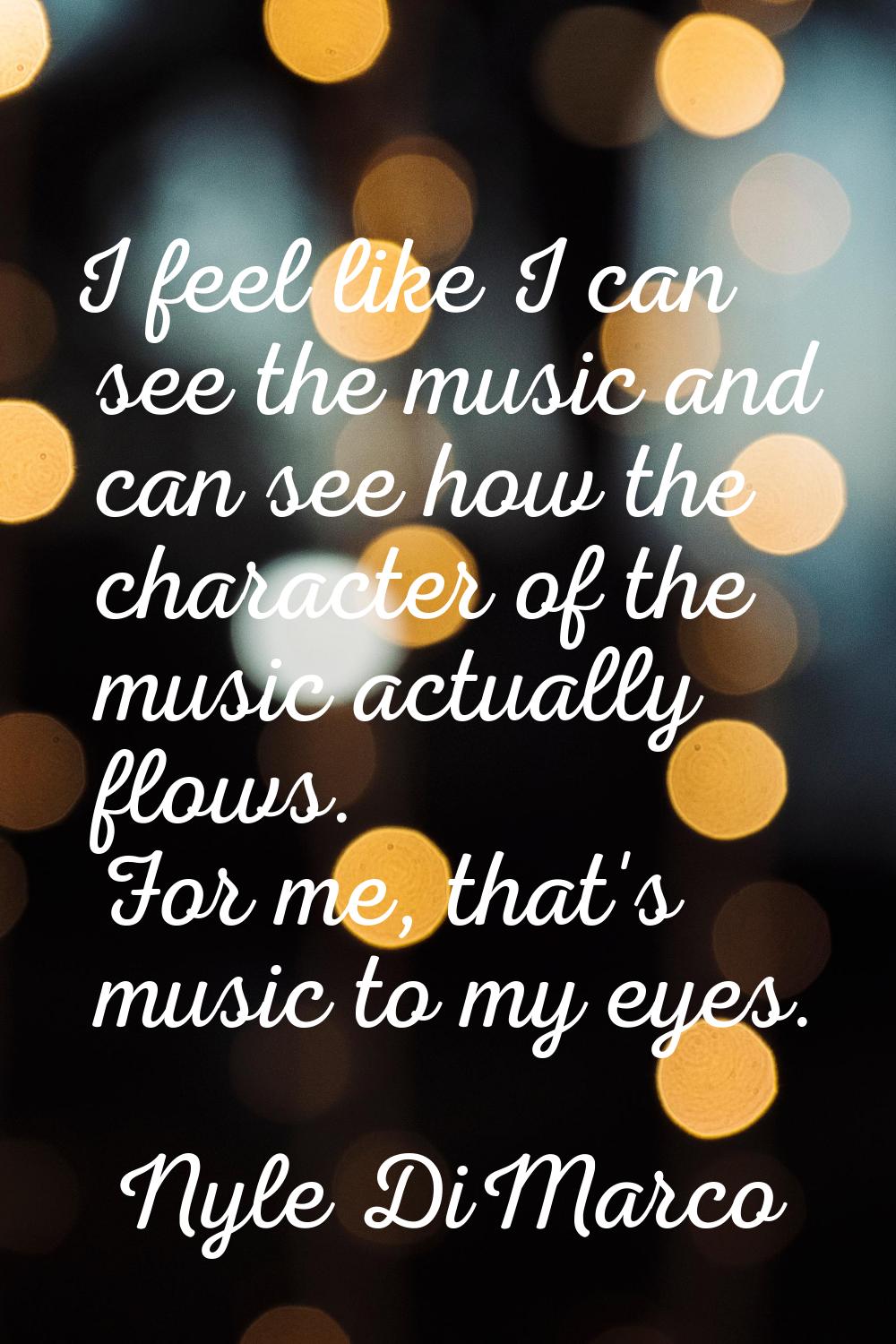 I feel like I can see the music and can see how the character of the music actually flows. For me, 