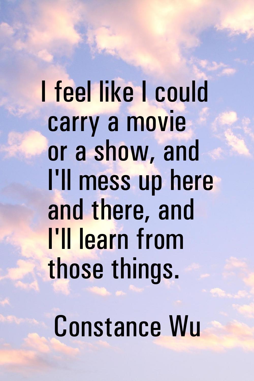 I feel like I could carry a movie or a show, and I'll mess up here and there, and I'll learn from t