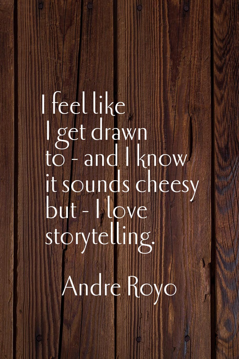 I feel like I get drawn to - and I know it sounds cheesy but - I love storytelling.