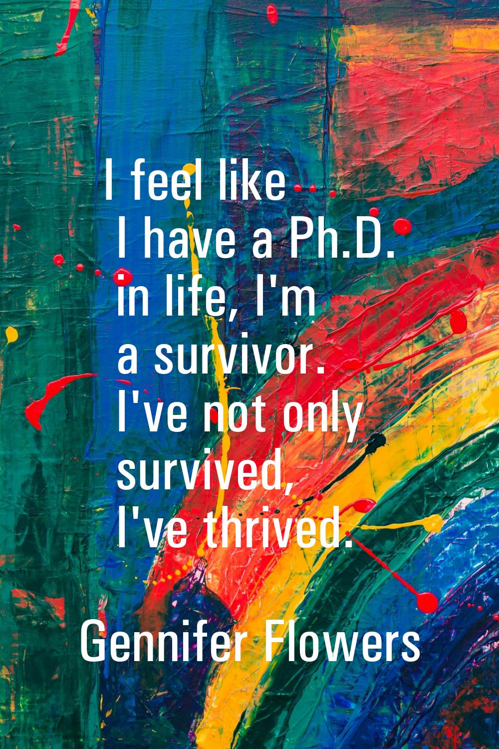 I feel like I have a Ph.D. in life, I'm a survivor. I've not only survived, I've thrived.