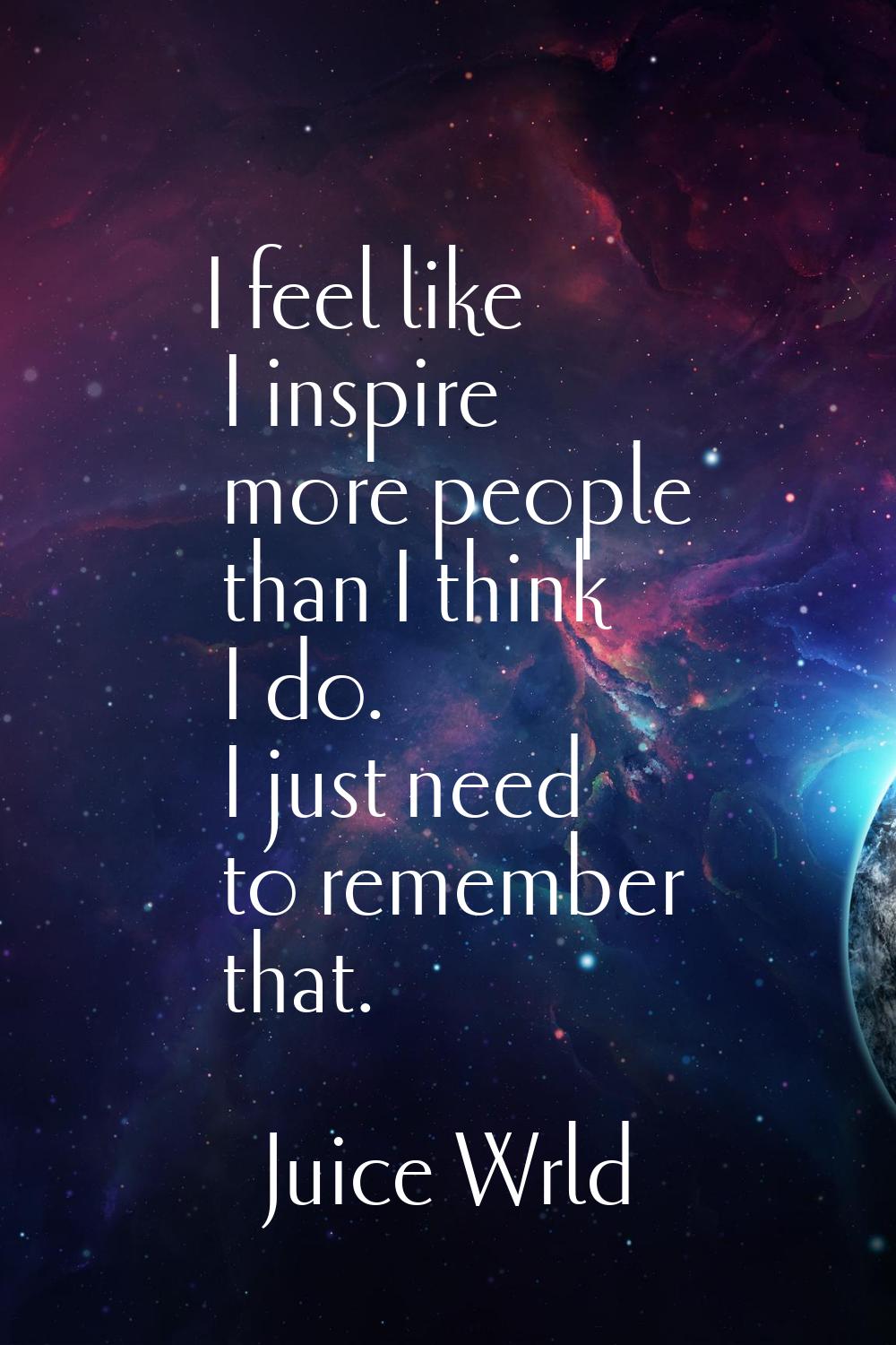 I feel like I inspire more people than I think I do. I just need to remember that.