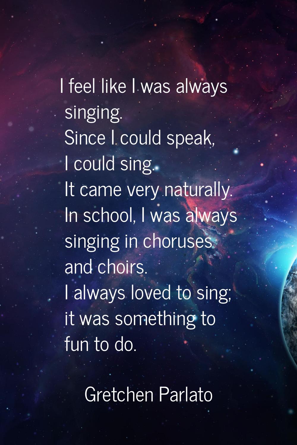 I feel like I was always singing. Since I could speak, I could sing. It came very naturally. In sch