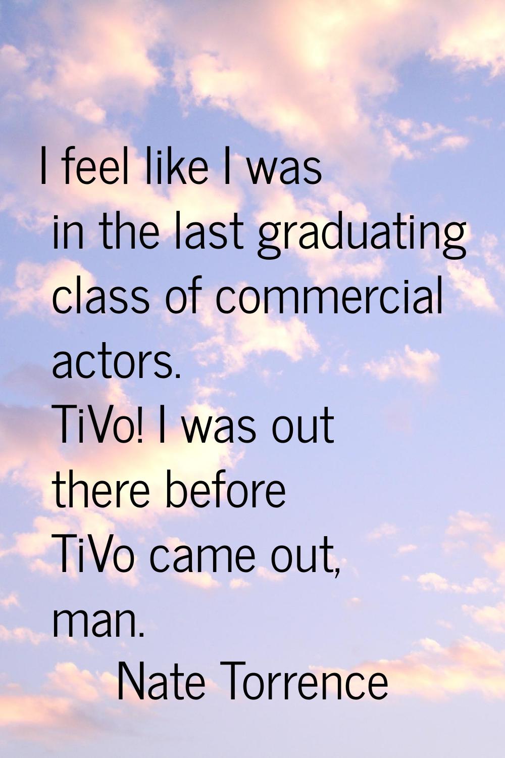 I feel like I was in the last graduating class of commercial actors. TiVo! I was out there before T