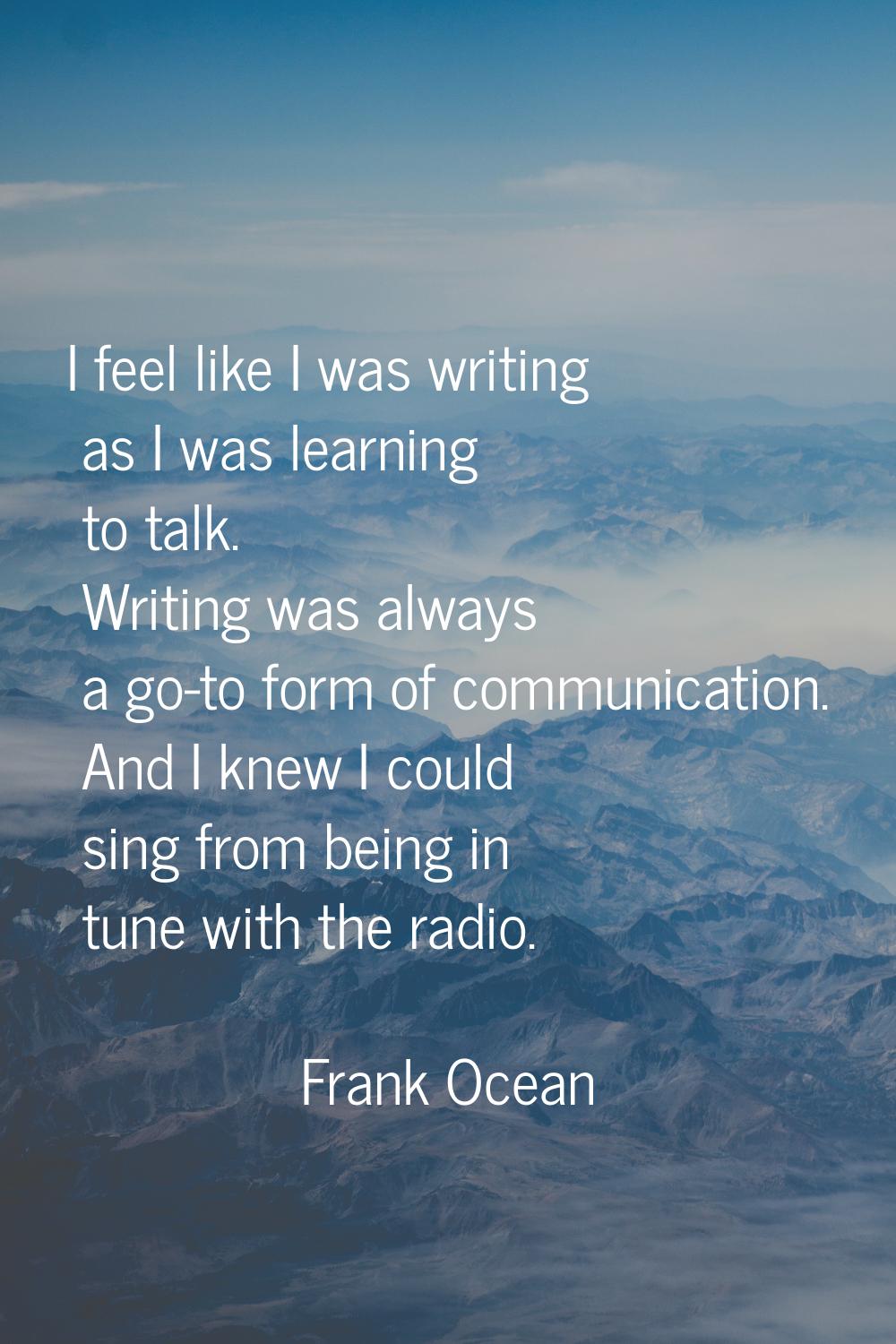 I feel like I was writing as I was learning to talk. Writing was always a go-to form of communicati