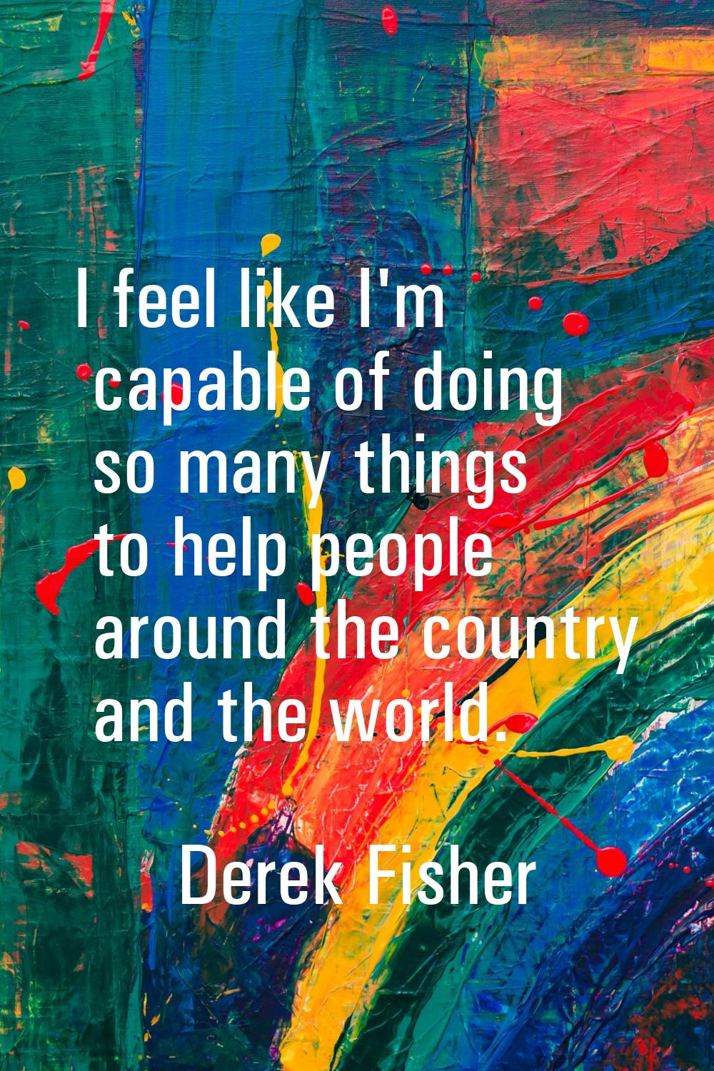 I feel like I'm capable of doing so many things to help people around the country and the world.