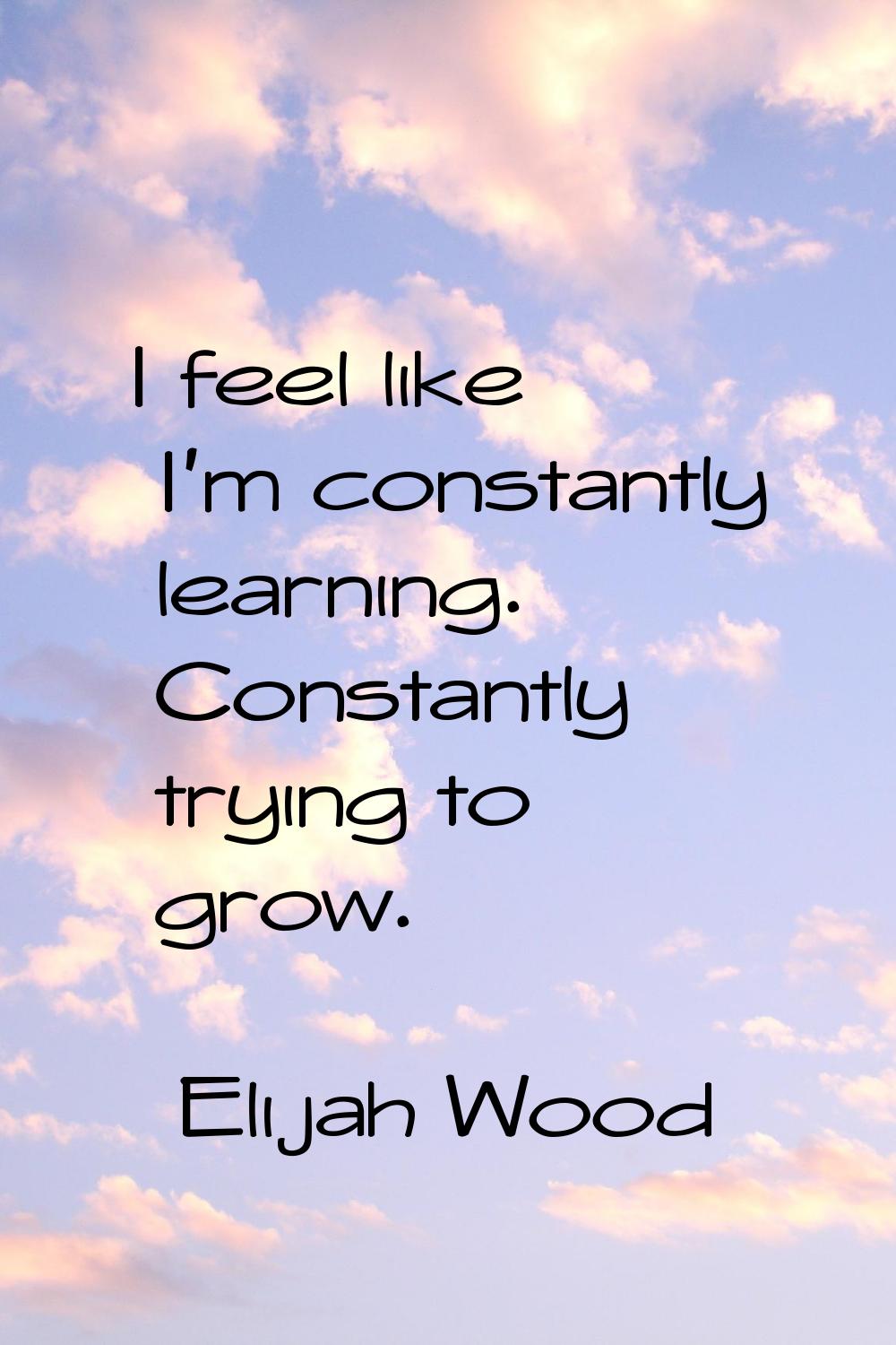 I feel like I'm constantly learning. Constantly trying to grow.