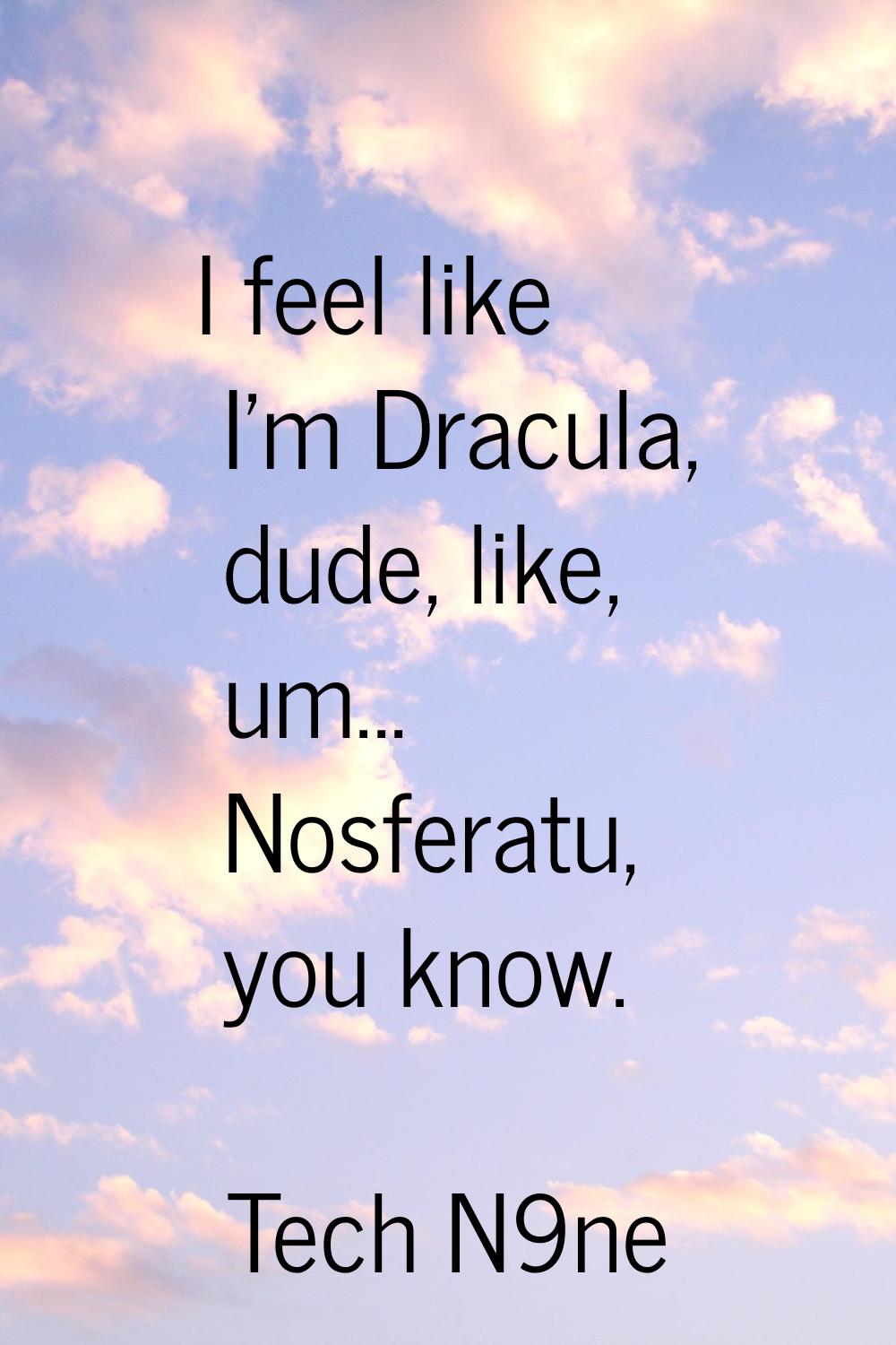 I feel like I'm Dracula, dude, like, um... Nosferatu, you know.