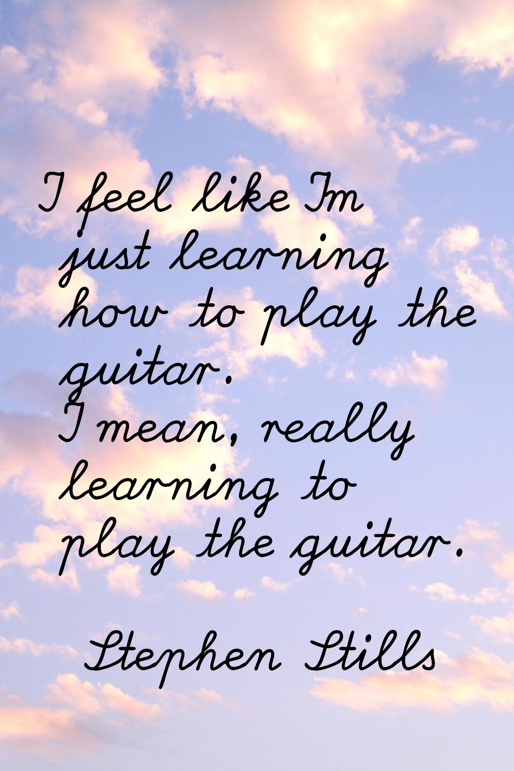 I feel like I'm just learning how to play the guitar. I mean, really learning to play the guitar.