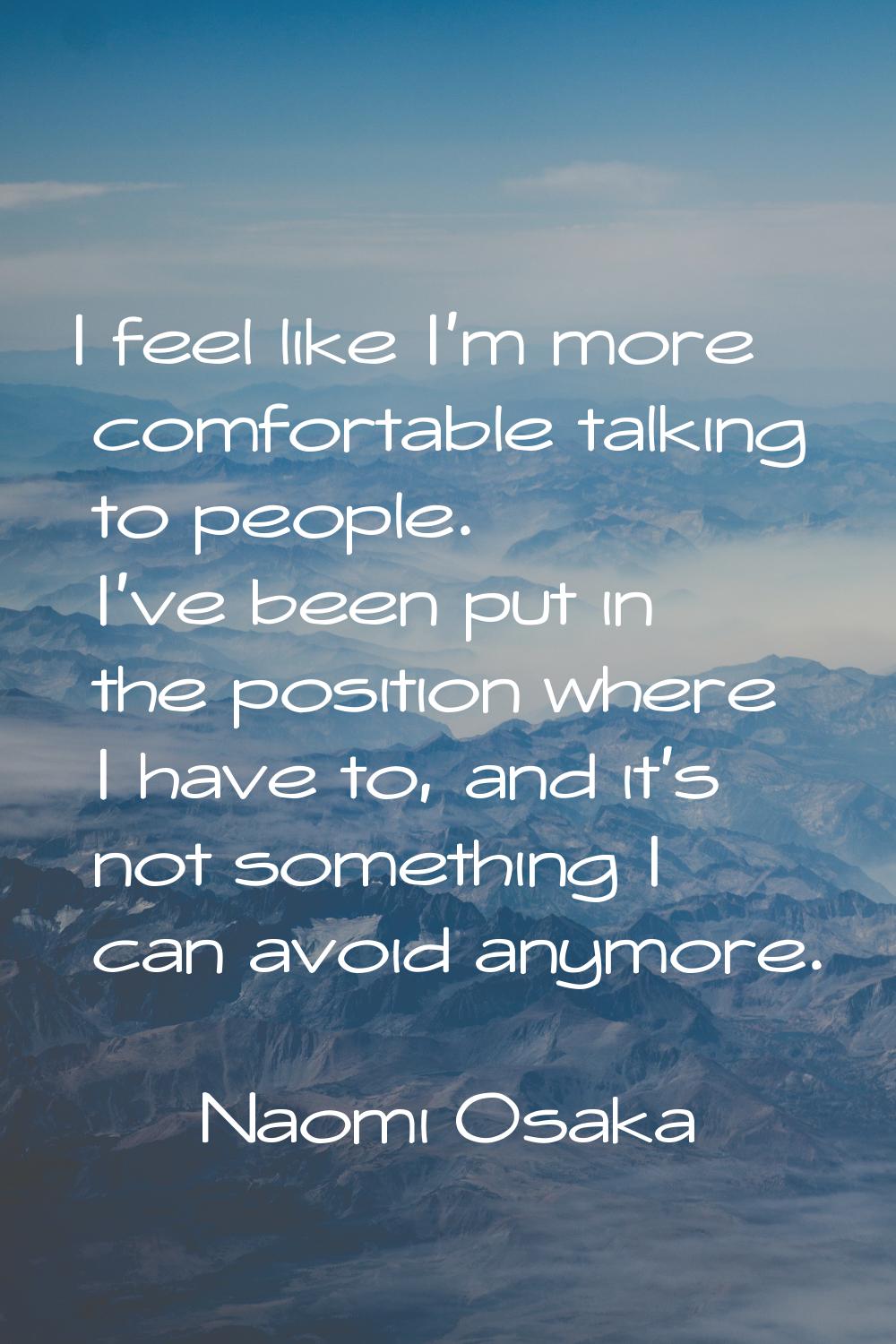 I feel like I'm more comfortable talking to people. I've been put in the position where I have to, 
