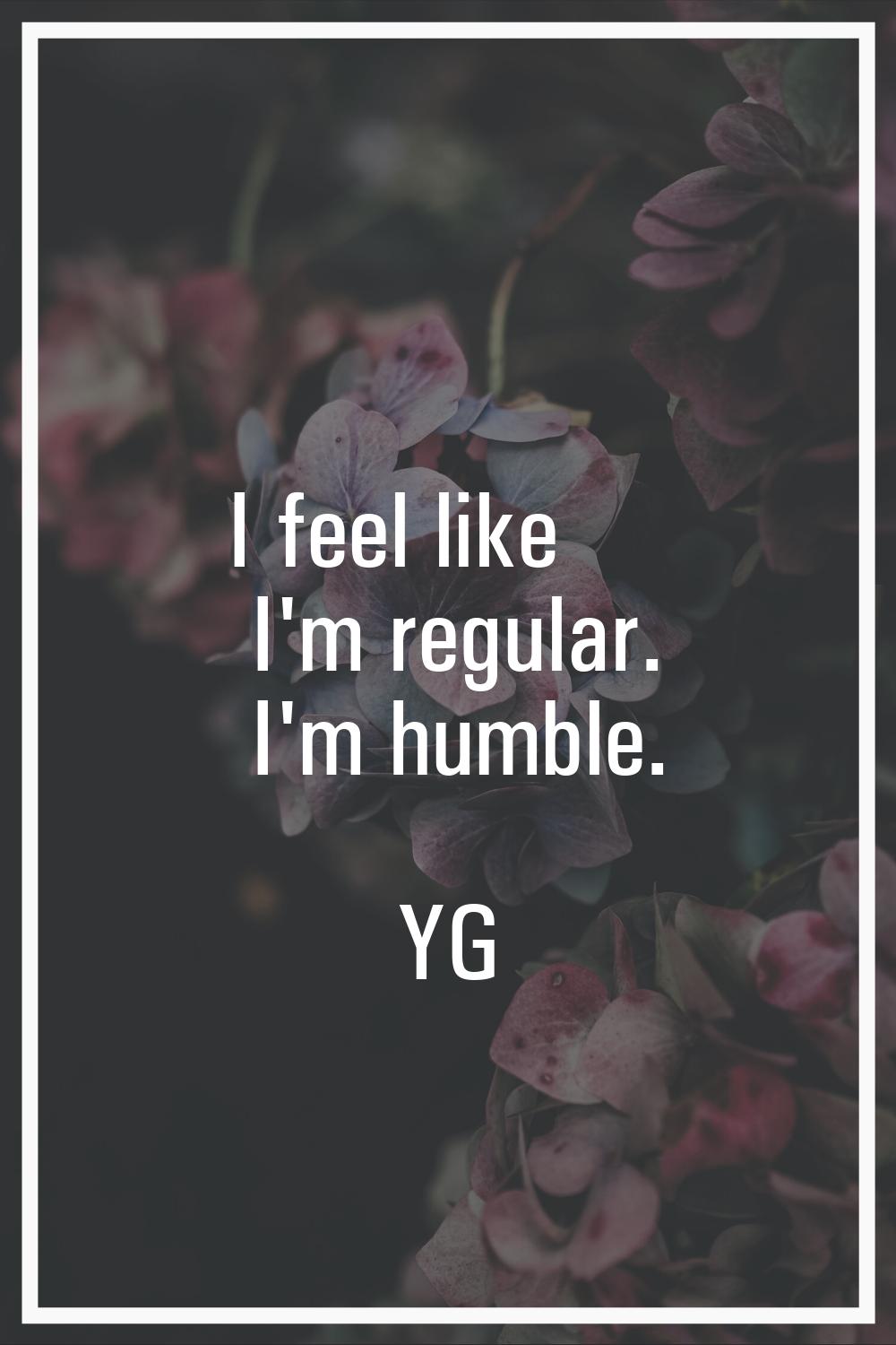 I feel like I'm regular. I'm humble.