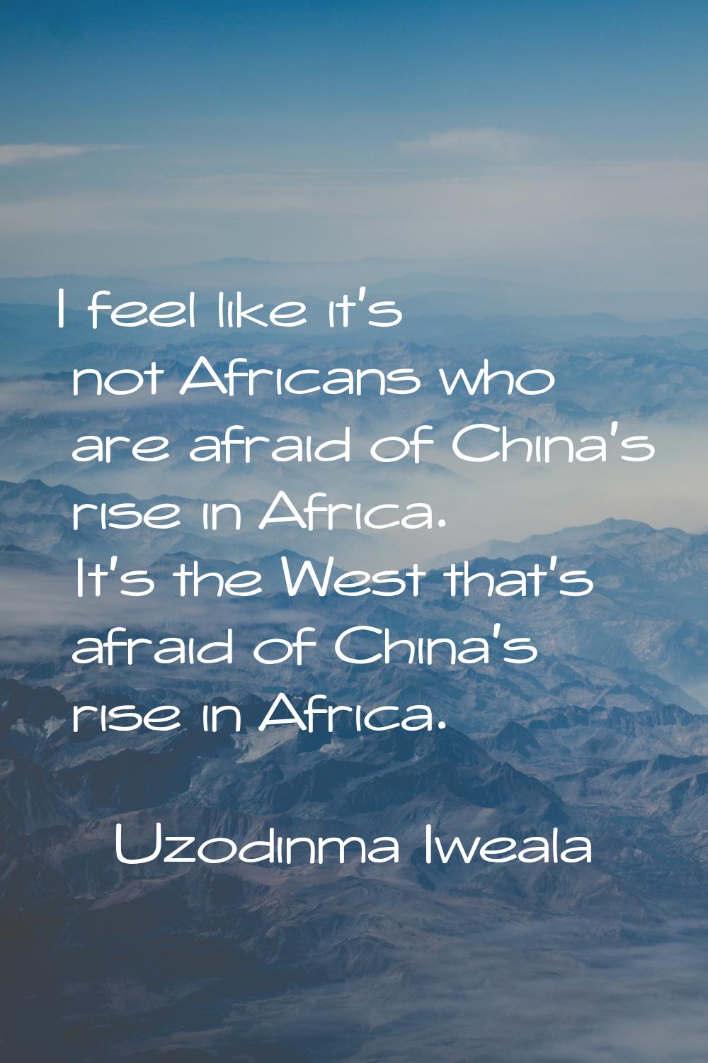 I feel like it's not Africans who are afraid of China's rise in Africa. It's the West that's afraid