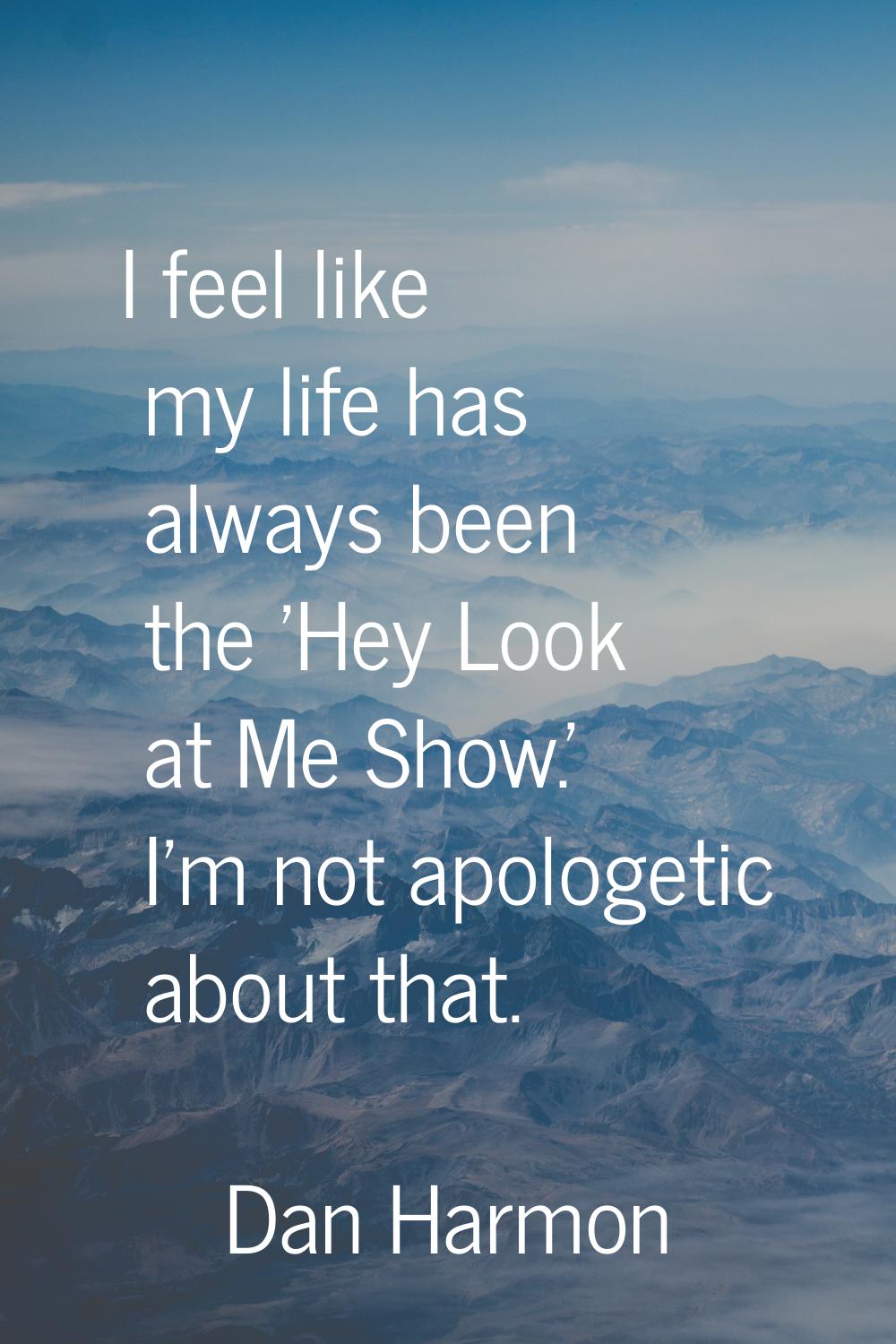 I feel like my life has always been the 'Hey Look at Me Show.' I'm not apologetic about that.