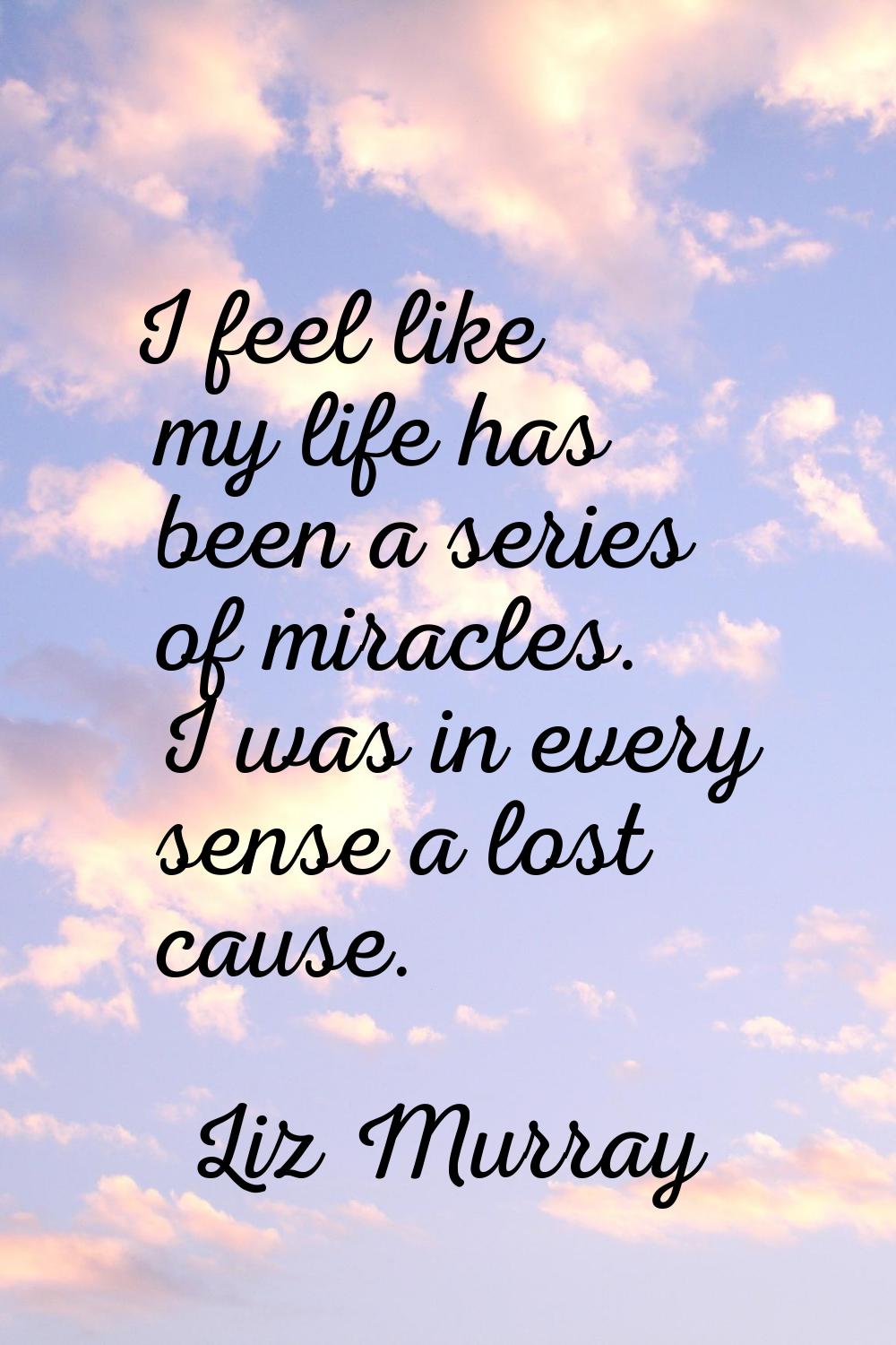 I feel like my life has been a series of miracles. I was in every sense a lost cause.