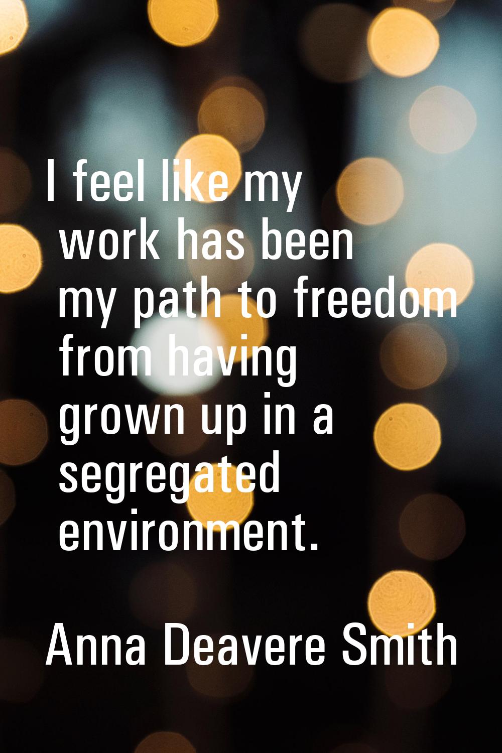 I feel like my work has been my path to freedom from having grown up in a segregated environment.