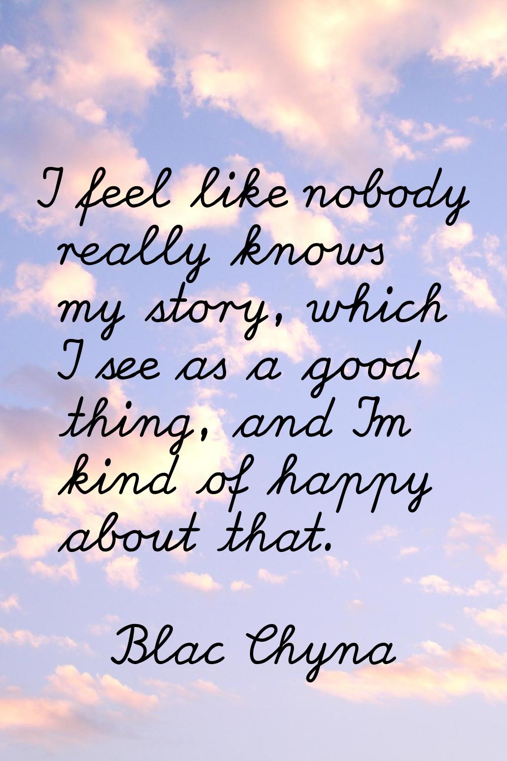 I feel like nobody really knows my story, which I see as a good thing, and I'm kind of happy about 