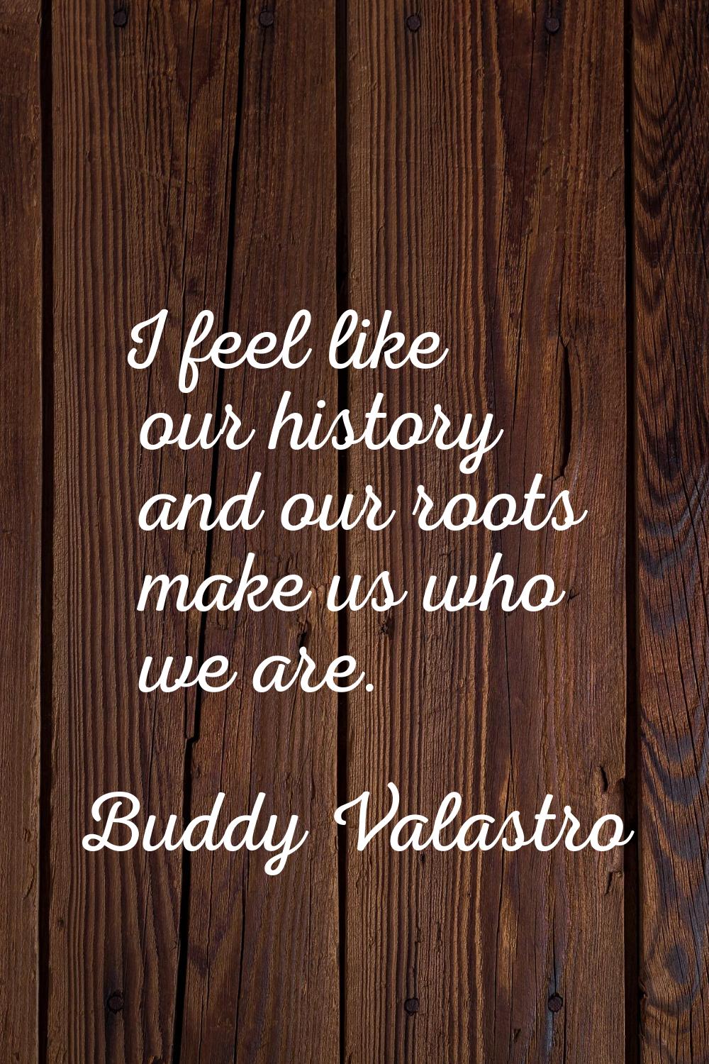 I feel like our history and our roots make us who we are.