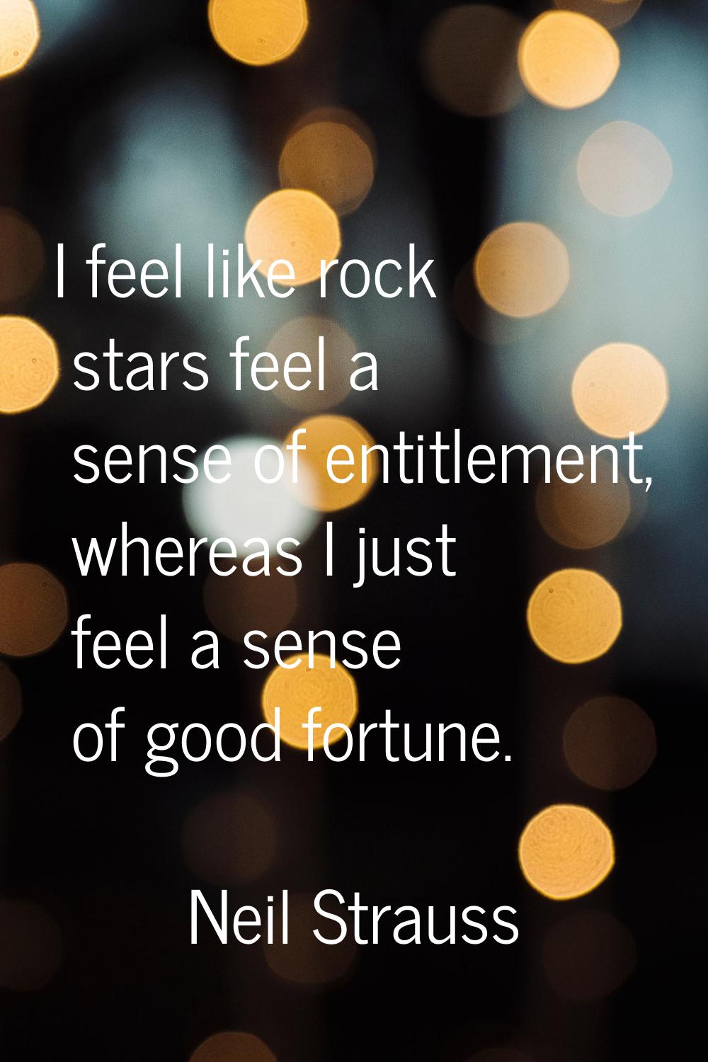 I feel like rock stars feel a sense of entitlement, whereas I just feel a sense of good fortune.