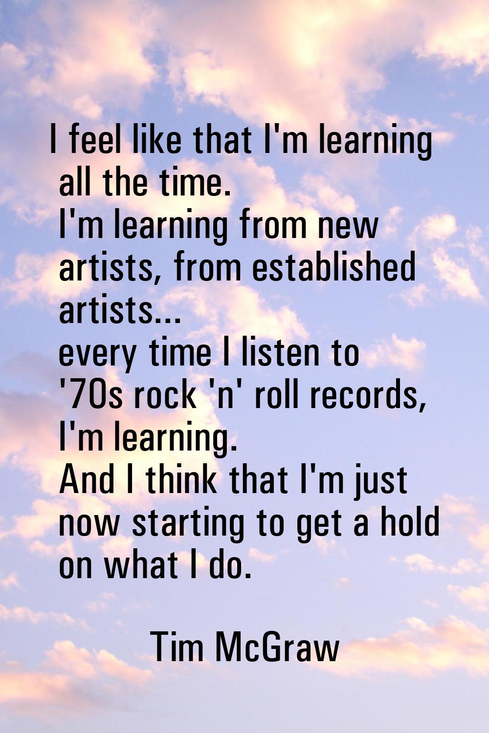 I feel like that I'm learning all the time. I'm learning from new artists, from established artists