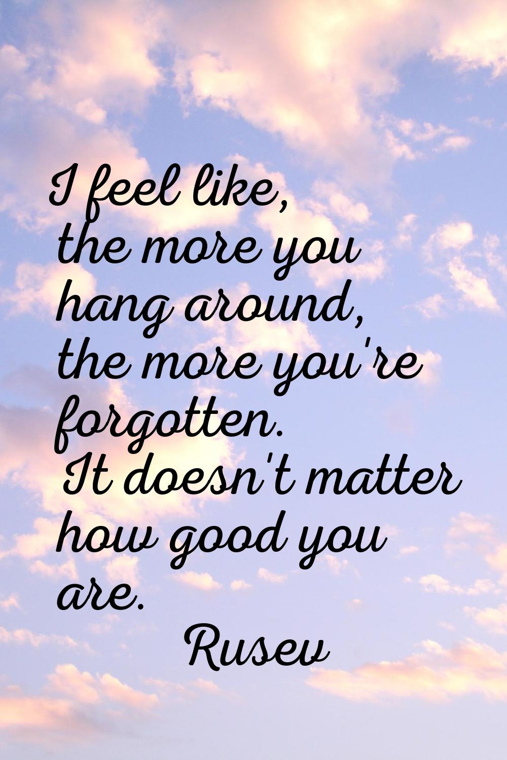 I feel like, the more you hang around, the more you're forgotten. It doesn't matter how good you ar