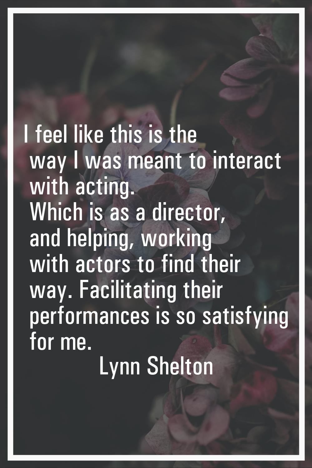 I feel like this is the way I was meant to interact with acting. Which is as a director, and helpin
