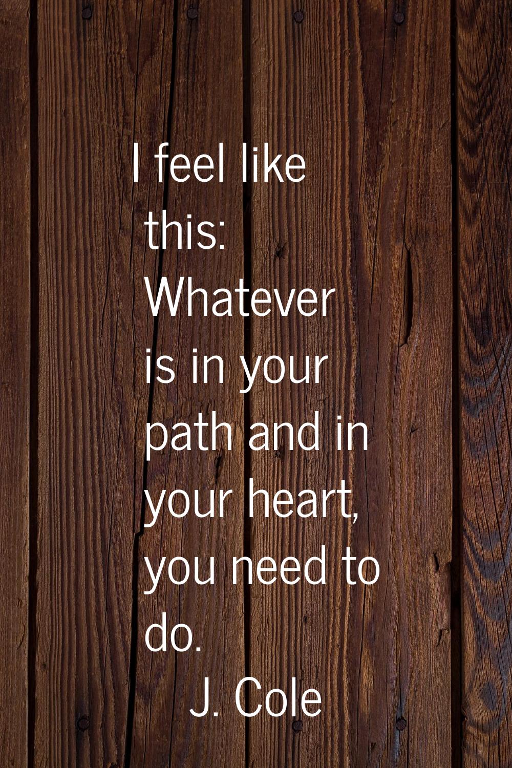 I feel like this: Whatever is in your path and in your heart, you need to do.