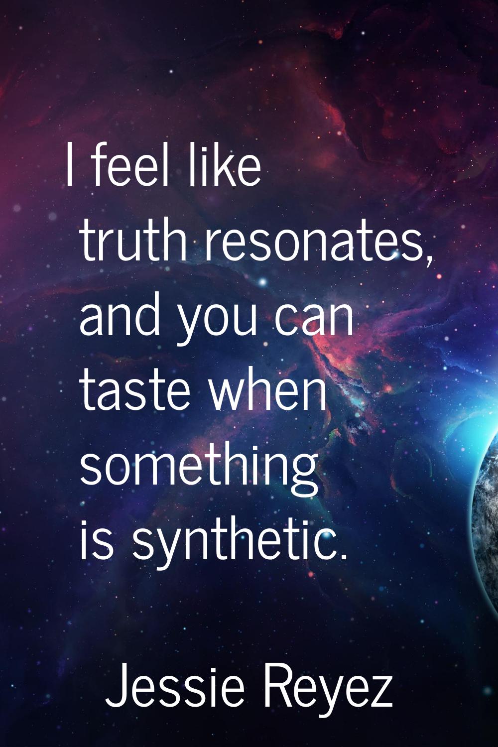 I feel like truth resonates, and you can taste when something is synthetic.