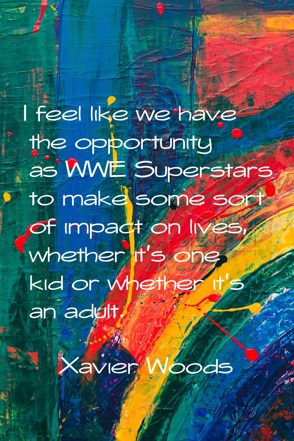 I feel like we have the opportunity as WWE Superstars to make some sort of impact on lives, whether