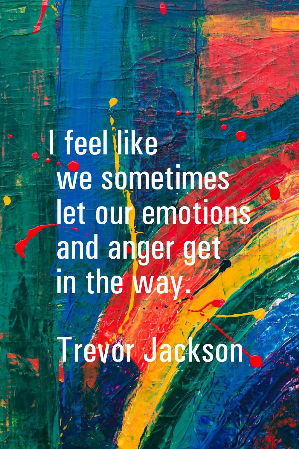 I feel like we sometimes let our emotions and anger get in the way.
