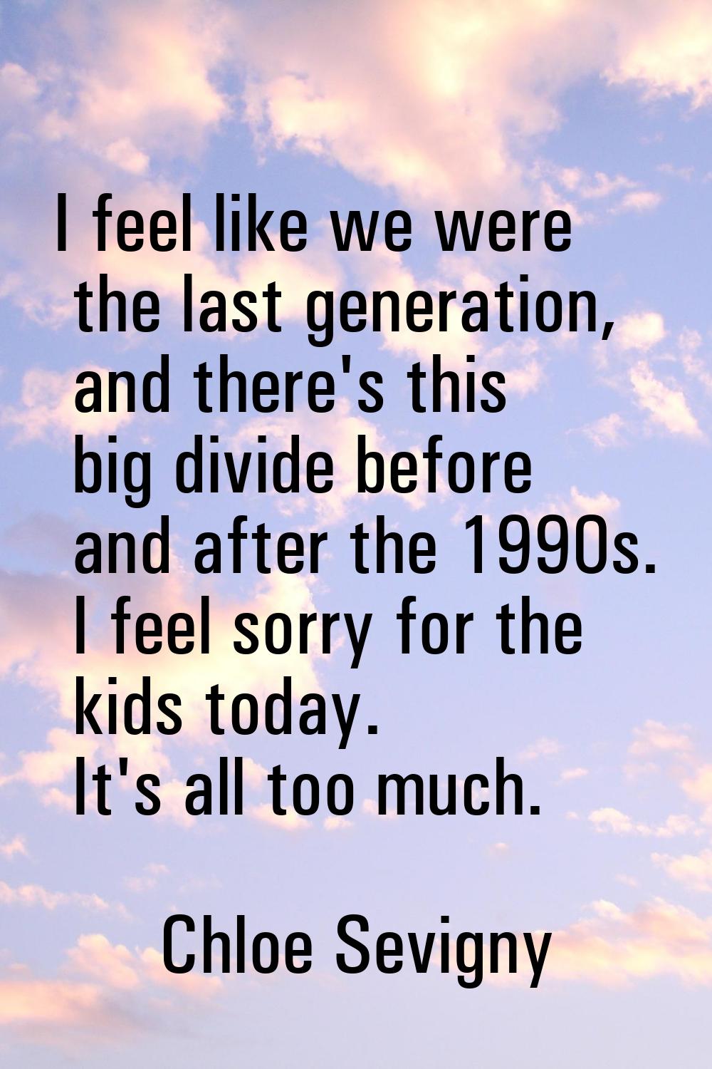 I feel like we were the last generation, and there's this big divide before and after the 1990s. I 
