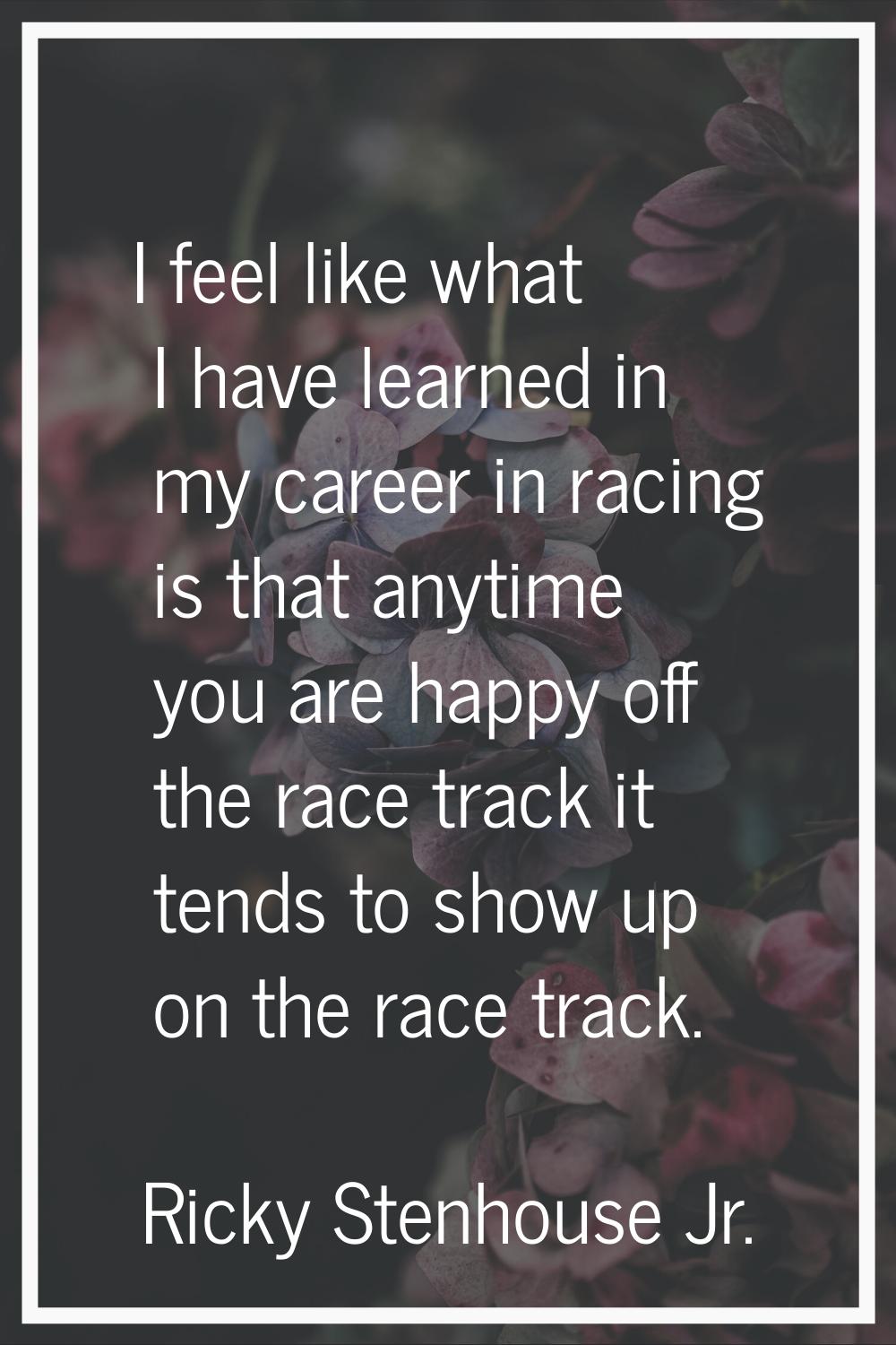 I feel like what I have learned in my career in racing is that anytime you are happy off the race t