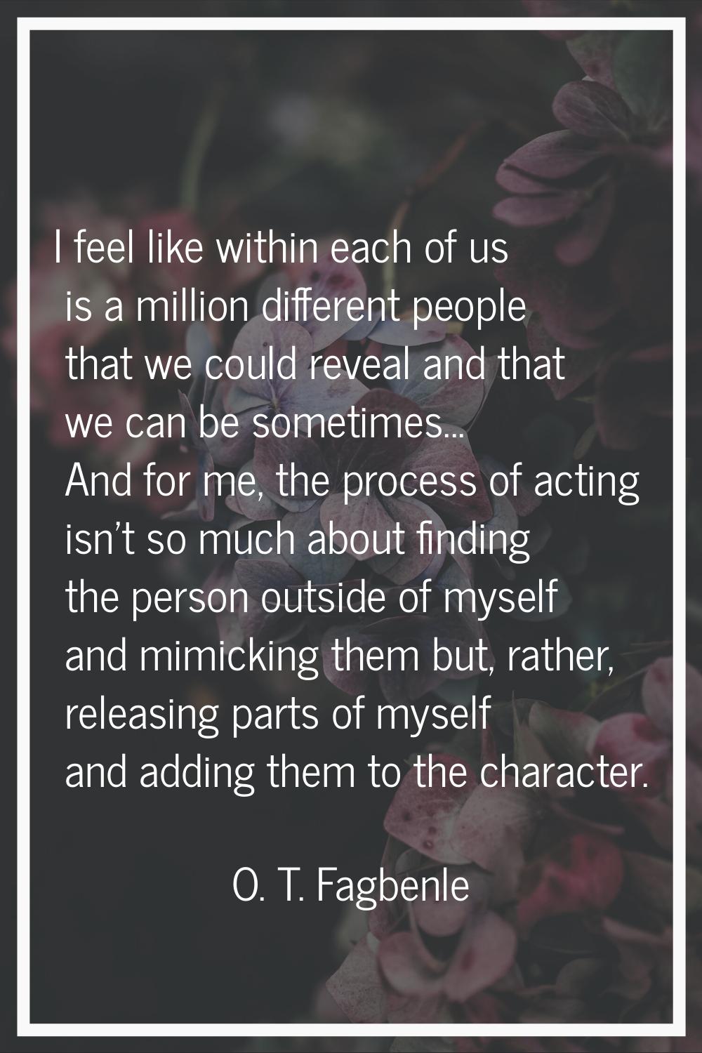I feel like within each of us is a million different people that we could reveal and that we can be