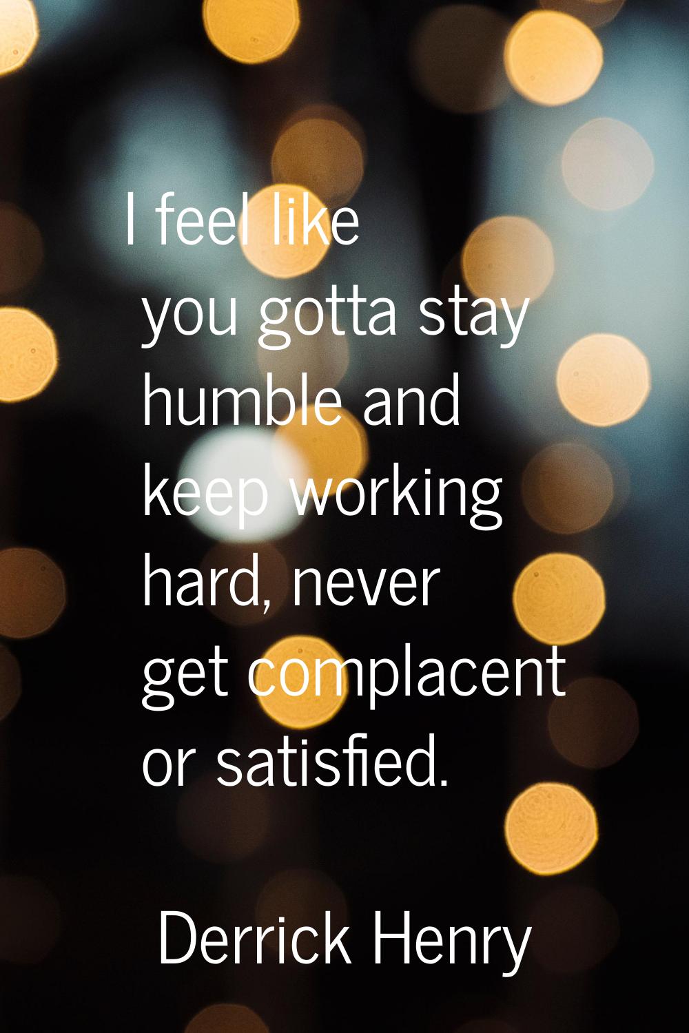 I feel like you gotta stay humble and keep working hard, never get complacent or satisfied.