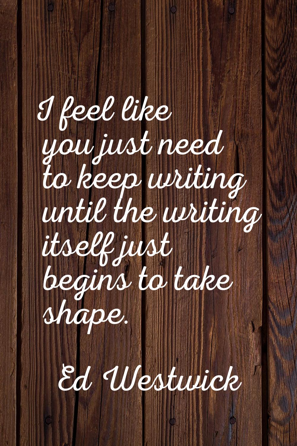 I feel like you just need to keep writing until the writing itself just begins to take shape.