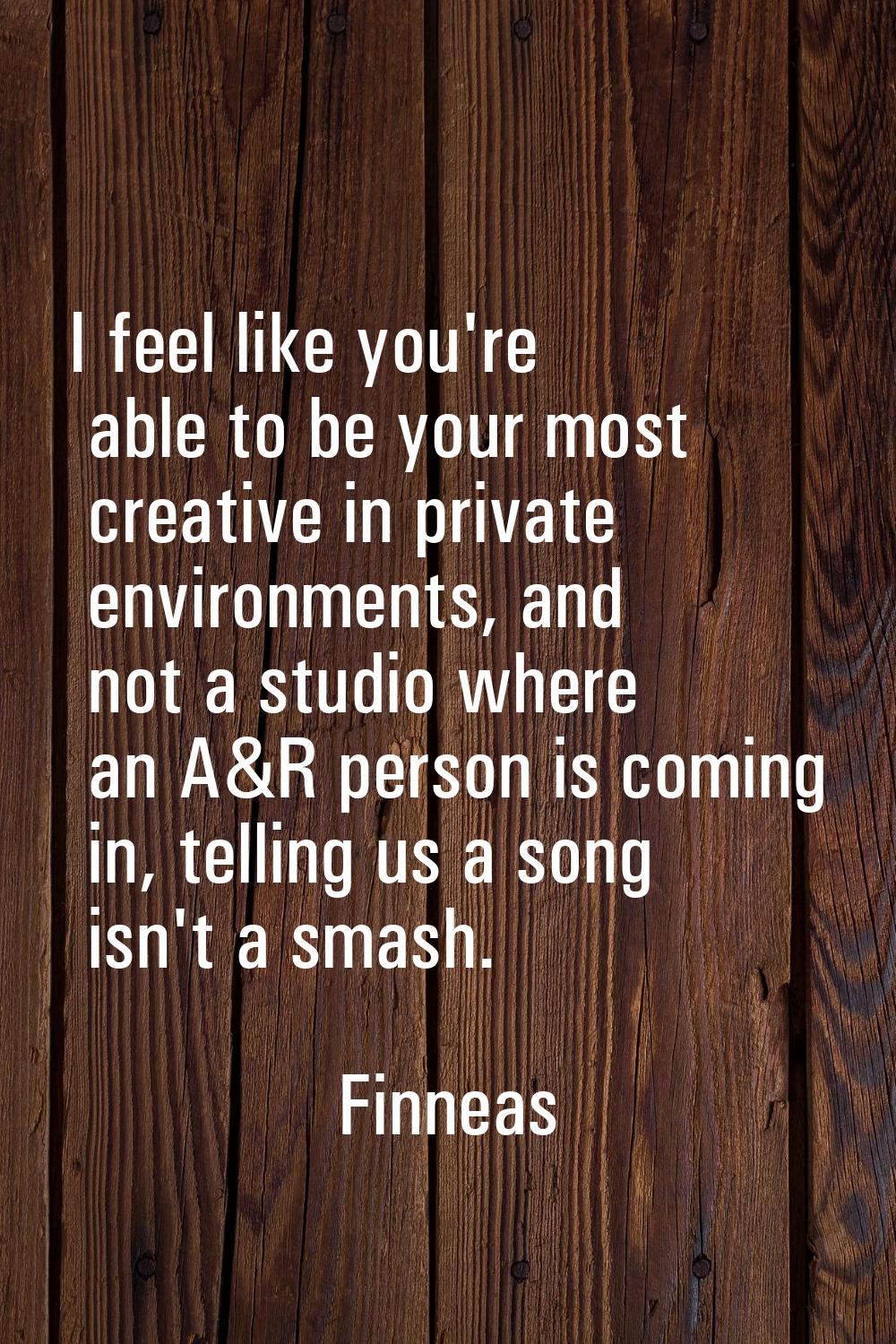 I feel like you're able to be your most creative in private environments, and not a studio where an